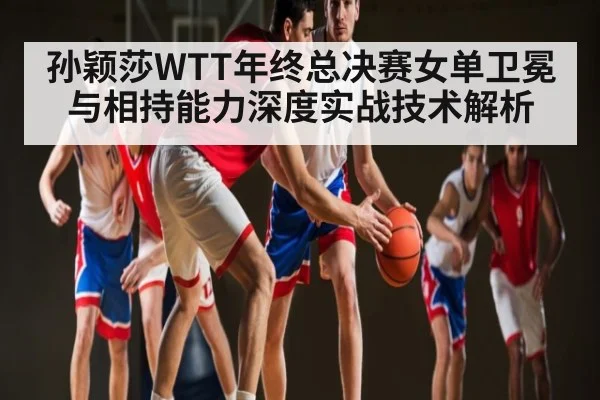 孙颖莎WTT年终总决赛女单卫冕与相持能力深度实战技术解析